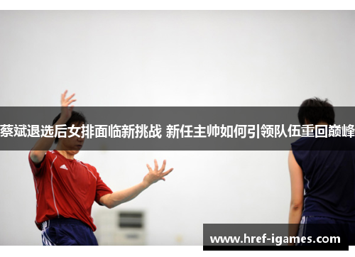 蔡斌退选后女排面临新挑战 新任主帅如何引领队伍重回巅峰