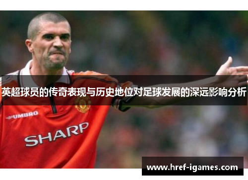 英超球员的传奇表现与历史地位对足球发展的深远影响分析