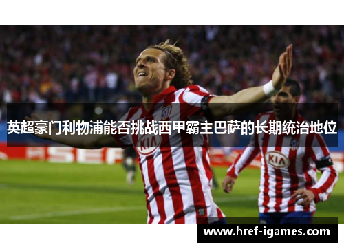 英超豪门利物浦能否挑战西甲霸主巴萨的长期统治地位