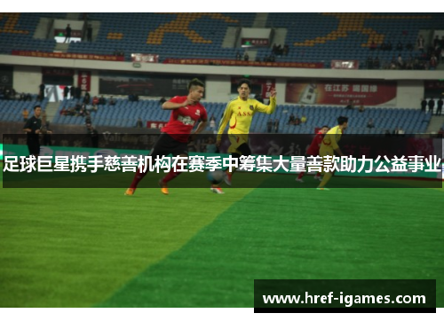 足球巨星携手慈善机构在赛季中筹集大量善款助力公益事业