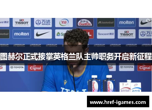 图赫尔正式接掌英格兰队主帅职务开启新征程