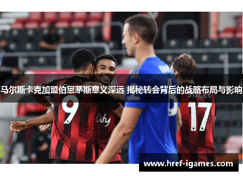 马尔斯卡克加盟伯恩茅斯意义深远 揭秘转会背后的战略布局与影响