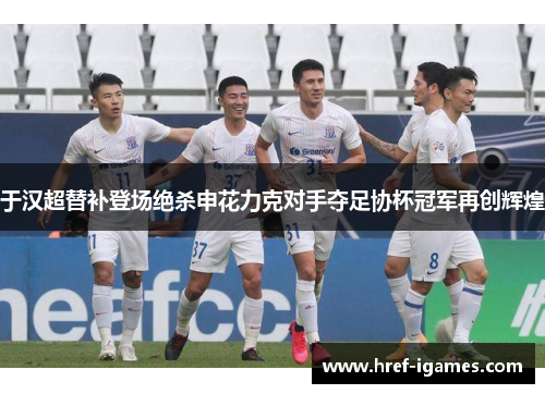 于汉超替补登场绝杀申花力克对手夺足协杯冠军再创辉煌