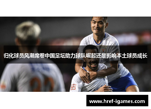归化球员风潮席卷中国足坛助力球队崛起还是影响本土球员成长