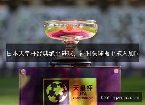 日本天皇杯经典绝平进球，补时头球扳平拖入加时