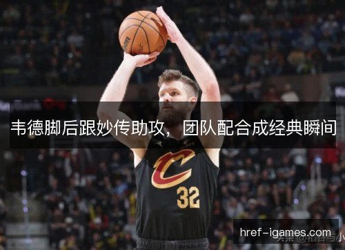 韦德脚后跟妙传助攻，团队配合成经典瞬间